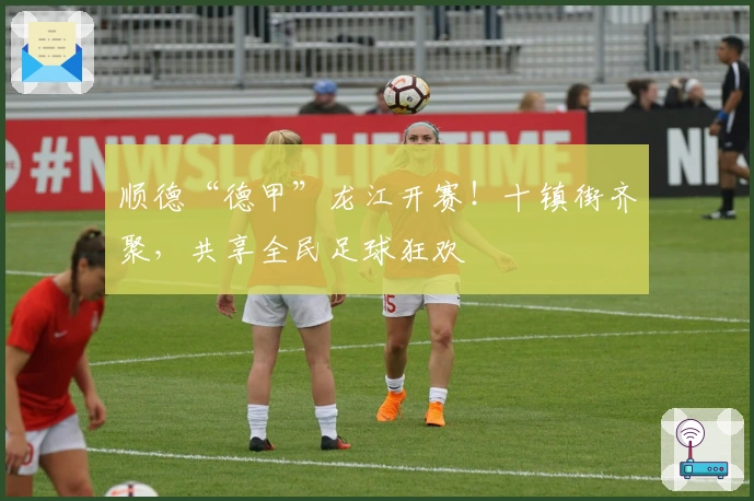 顺德“德甲”龙江开赛！十镇街齐聚，共享全民足球狂欢