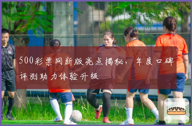 500彩票网新版亮点揭秘,年度口碑评测助力体验升级