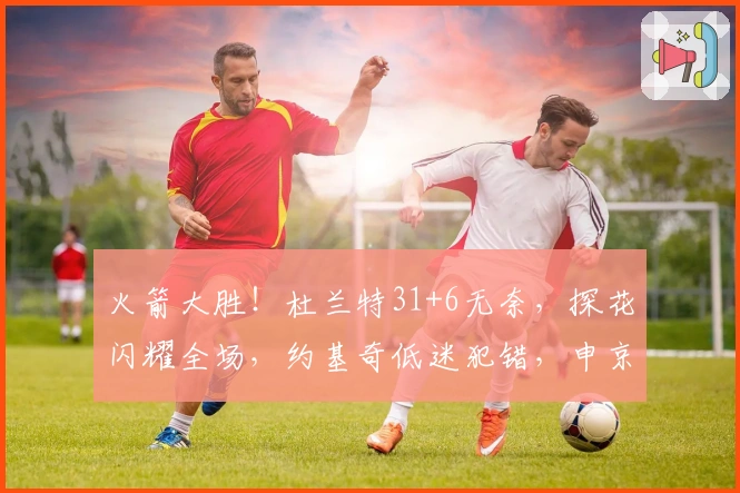 火箭大胜！杜兰特31+6无奈，探花闪耀全场，约基奇低迷犯错，申京表现抢眼