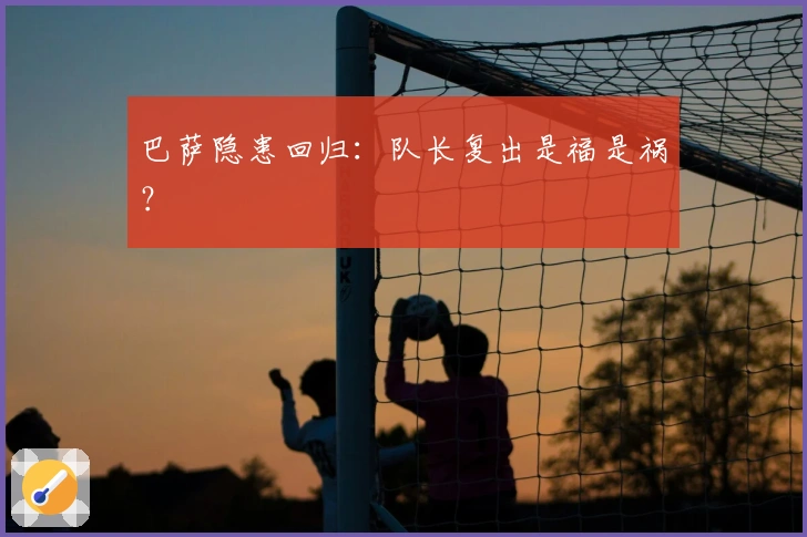 巴萨隐患回归：队长复出是福是祸？