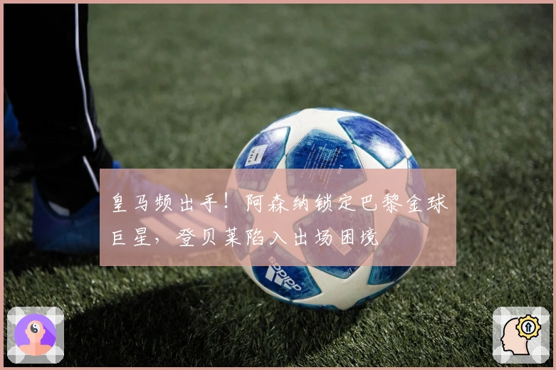 皇马频出手！阿森纳锁定巴黎金球巨星，登贝莱陷入出场困境