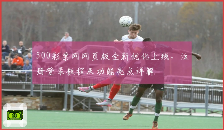 500彩票网网页版全新优化上线，注册登录教程及功能亮点详解