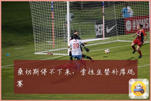 桑切斯停不下来，索性坐替补席观赛