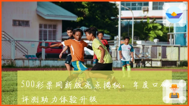 500彩票网新版亮点揭秘，年度口碑评测助力体验升级