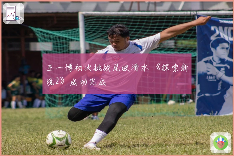 王一博初次挑战尾坡滑水 《探索新境2》成功完成