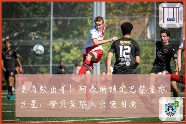 皇马频出手！阿森纳锁定巴黎金球巨星，登贝莱陷入出场困境