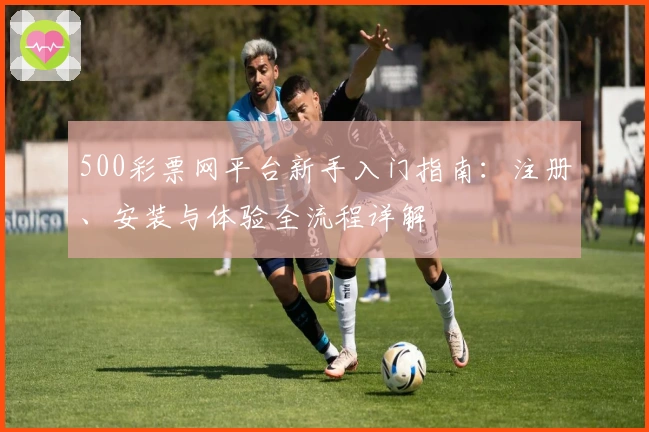 500彩票网平台新手入门指南:注册、安装与体验全流程详解