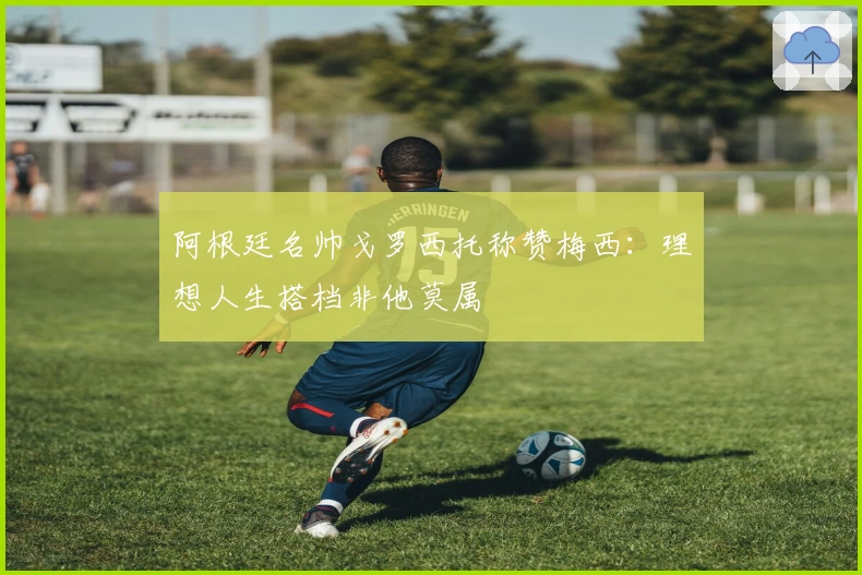 阿根廷名帅戈罗西托称赞梅西：理想人生搭档非他莫属